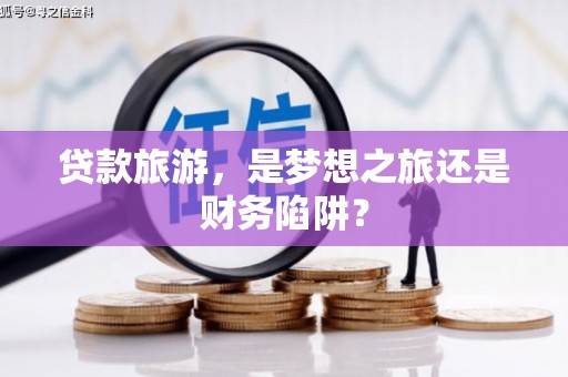 清流贷款旅游，是梦想之旅还是财务陷阱？