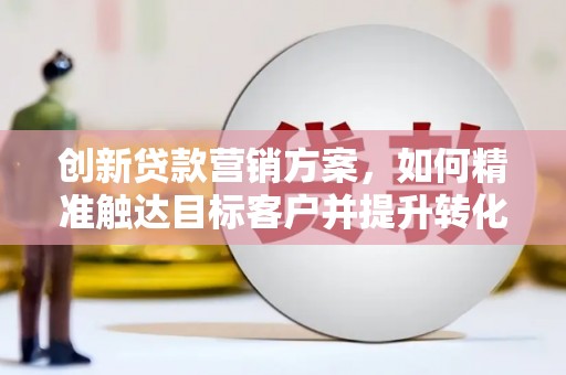 清流创新贷款营销方案，如何精准触达目标客户并提升转化率
