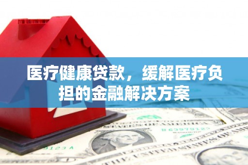 清流医疗健康贷款，缓解医疗负担的金融解决方案