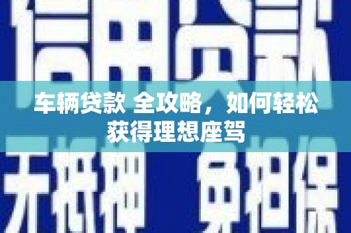 清流车辆贷款 全攻略，如何轻松获得理想座驾