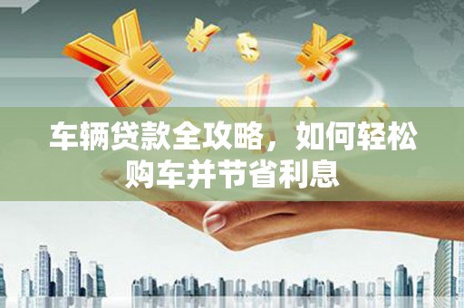 清流车辆贷款全攻略，如何轻松购车并节省利息