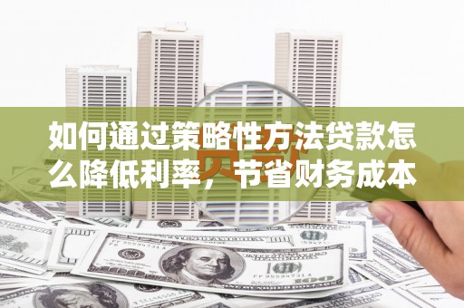 清流如何通过策略性方法贷款怎么降低利率，节省财务成本