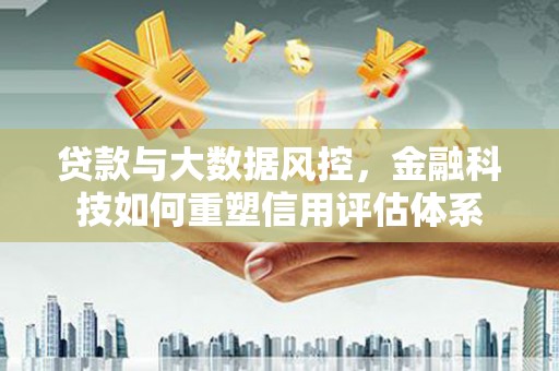清流贷款与大数据风控，金融科技如何重塑信用评估体系