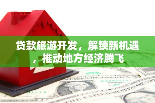 清流贷款旅游开发，解锁新机遇，推动地方经济腾飞