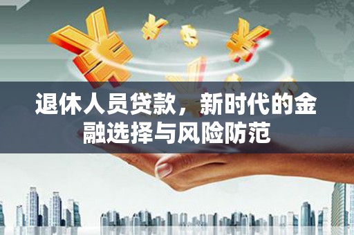 清流退休人员贷款，新时代的金融选择与风险防范