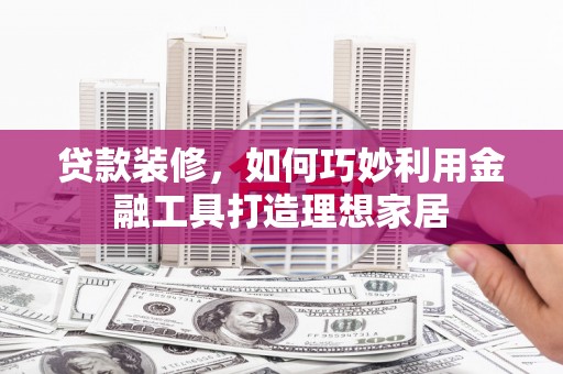 清流贷款装修，如何巧妙利用金融工具打造理想家居