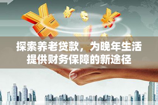 清流探索养老贷款，为晚年生活提供财务保障的新途径
