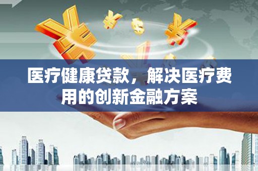 清流医疗健康贷款，解决医疗费用的创新金融方案