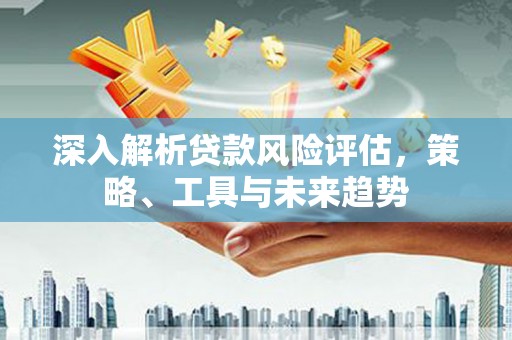 清流深入解析贷款风险评估，策略、工具与未来趋势