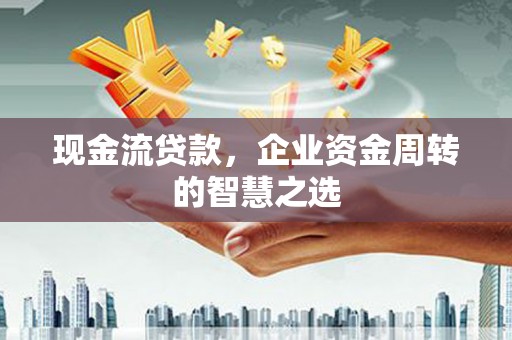清流现金流贷款，企业资金周转的智慧之选