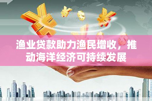 清流渔业贷款助力渔民增收，推动海洋经济可持续发展