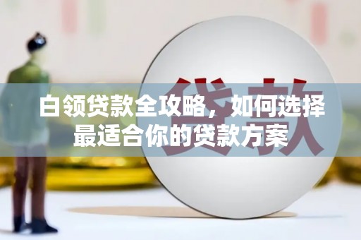 清流白领贷款全攻略，如何选择最适合你的贷款方案