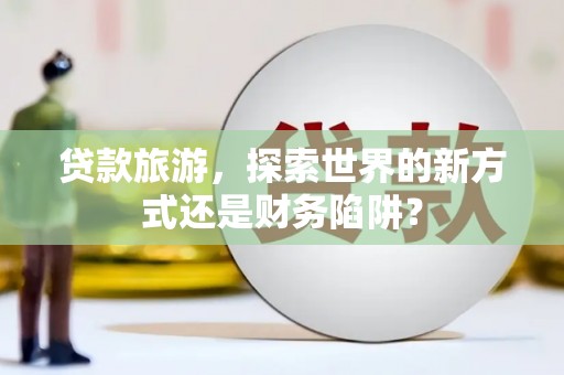 清流贷款旅游，探索世界的新方式还是财务陷阱？